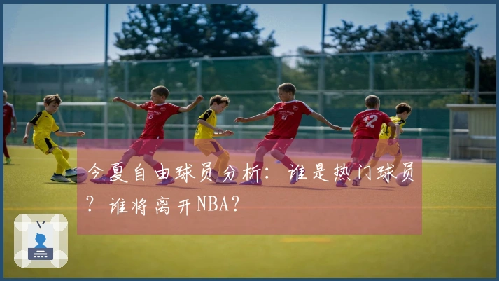 今夏自由球员分析：谁是热门球员？谁将离开NBA？