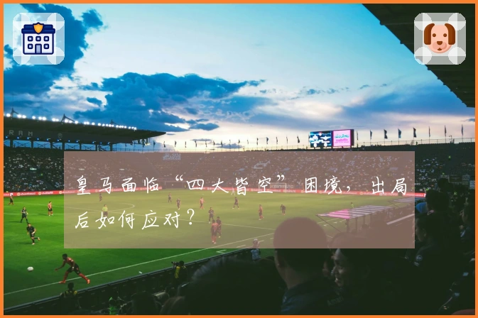 皇马面临“四大皆空”困境，出局后如何应对？