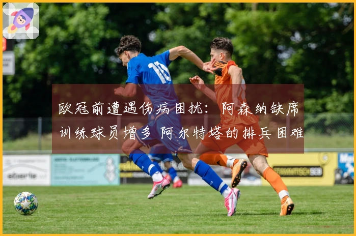 欧冠前遭遇伤病困扰：阿森纳缺席训练球员增多 阿尔特塔的排兵困难