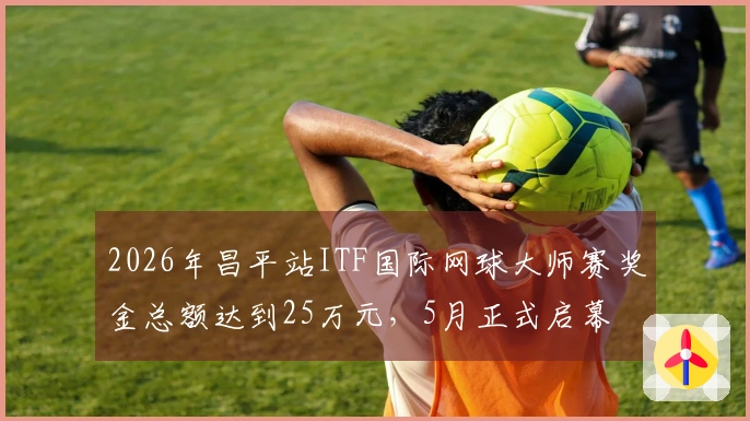 2026年昌平站ITF国际网球大师赛奖金总额达到25万元，5月正式启幕