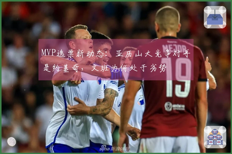 MVP选票新动态：亚历山大竞争对手是约基奇，文班为何处于劣势
