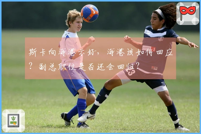 斯卡向海港示好，海港该如何回应？副总职位是否还会回归？
