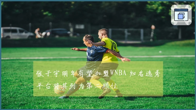 张子宇明年有望加盟WNBA 知名选秀平台将其列为第二顺位