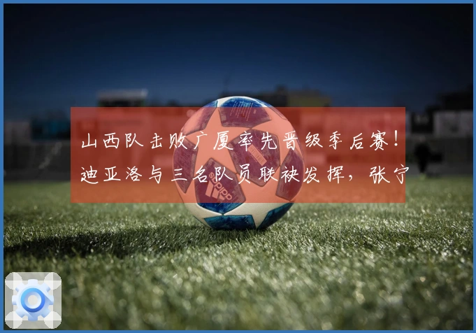 山西队击败广厦率先晋级季后赛！迪亚洛与三名队员联袂发挥，张宁状态依旧未佳！