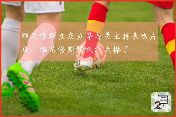 维尼修斯女友分享与男主持亲吻片段，维尼修斯赞叹：太棒了❤️
