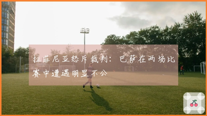 拉菲尼亚怒斥裁判：巴萨在两场比赛中遭遇明显不公