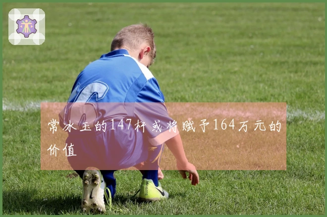 常冰玉的147杆或将赋予164万元的价值