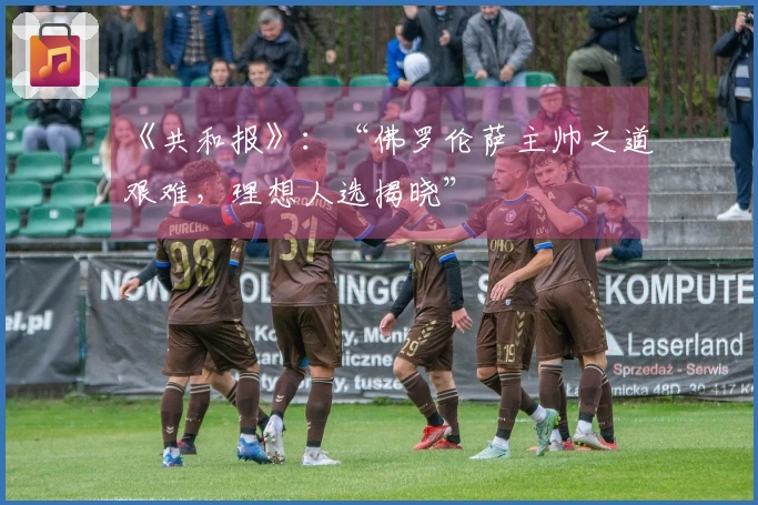 《共和报》：“佛罗伦萨主帅之道艰难，理想人选揭晓”