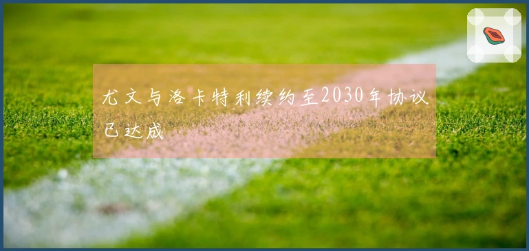 尤文与洛卡特利续约至2030年协议已达成