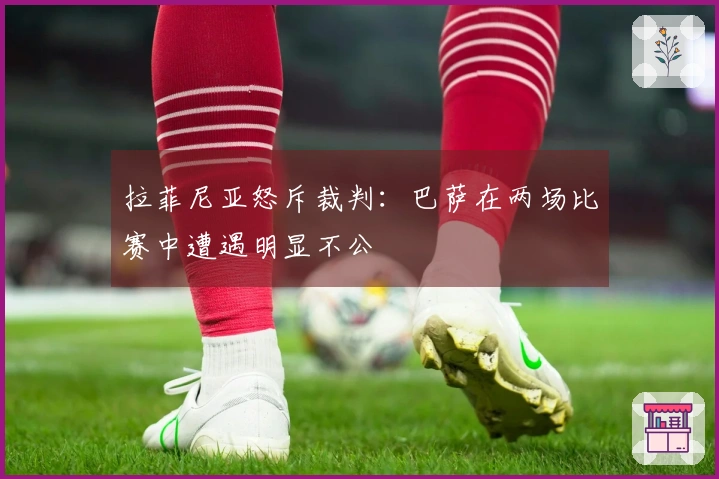 拉菲尼亚怒斥裁判：巴萨在两场比赛中遭遇明显不公