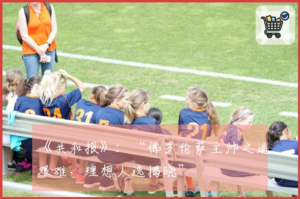 《共和报》：“佛罗伦萨主帅之道艰难，理想人选揭晓”