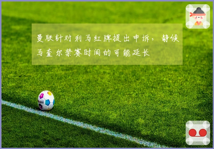 曼联针对利马红牌提出申诉，静候马奎尔禁赛时间的可能延长