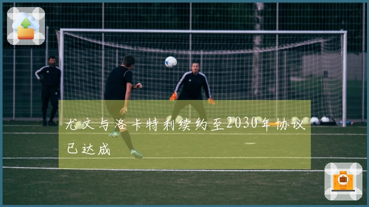 尤文与洛卡特利续约至2030年协议已达成