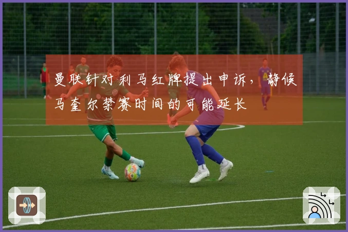 曼联针对利马红牌提出申诉，静候马奎尔禁赛时间的可能延长
