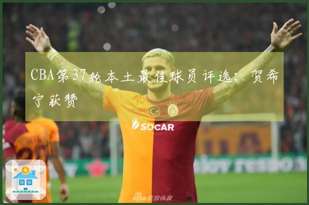 CBA第37轮本土最佳球员评选：贺希宁获赞
