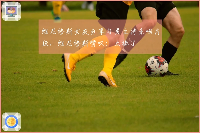 维尼修斯女友分享与男主持亲吻片段，维尼修斯赞叹：太棒了❤️