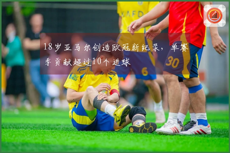 18岁亚马尔创造欧冠新纪录，单赛季贡献超过10个进球