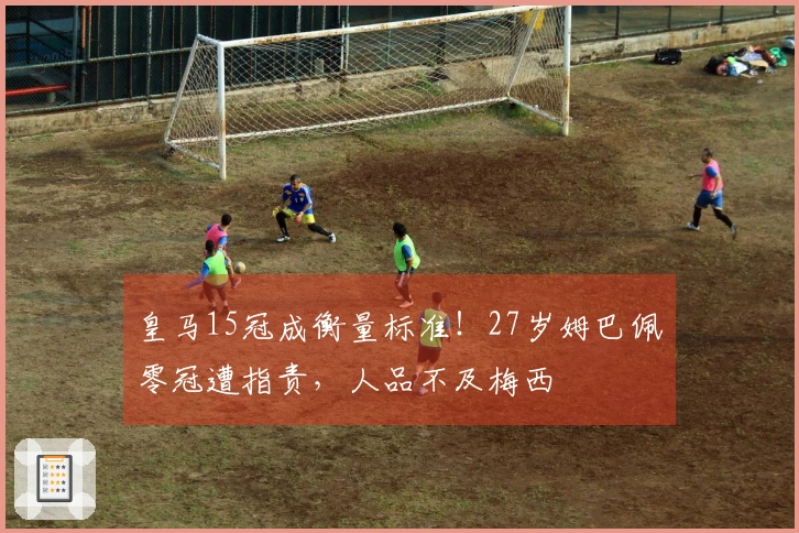 皇马15冠成衡量标准！27岁姆巴佩零冠遭指责，人品不及梅西