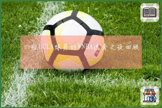 六位UCLA球员的WNBA选秀之夜回顾