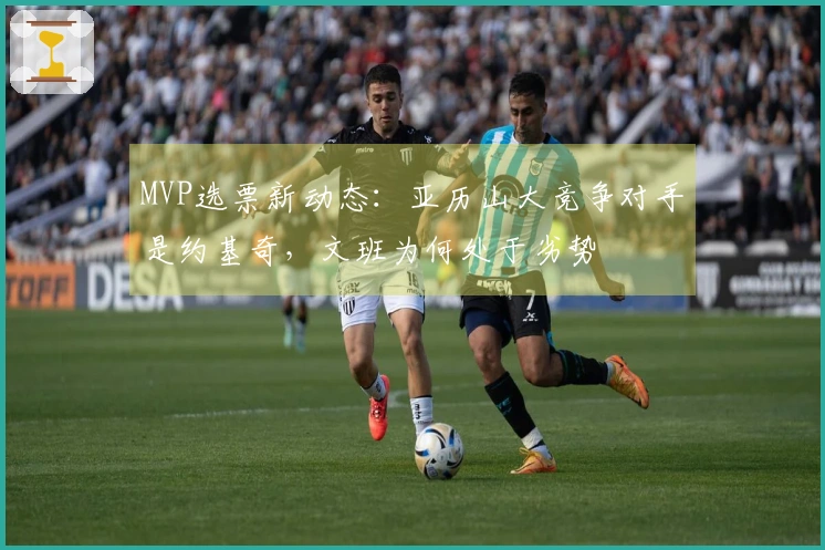 MVP选票新动态：亚历山大竞争对手是约基奇，文班为何处于劣势
