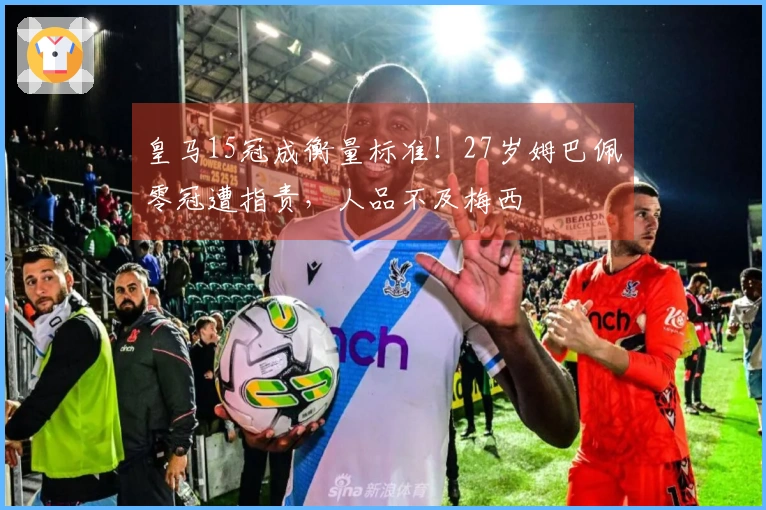 皇马15冠成衡量标准！27岁姆巴佩零冠遭指责，人品不及梅西